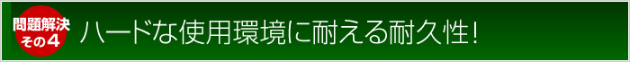 問題解決：ハードな使用環境に耐える耐久性！